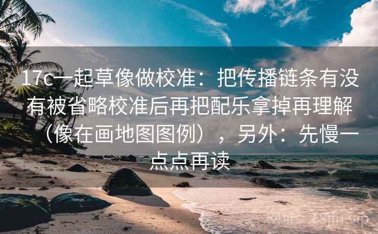 17c一起草像做校准：把传播链条有没有被省略校准后再把配乐拿掉再理解（像在画地图图例），另外：先慢一点点再读