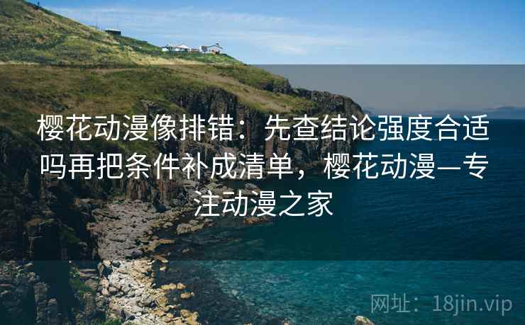 樱花动漫像排错：先查结论强度合适吗再把条件补成清单，樱花动漫—专注动漫之家