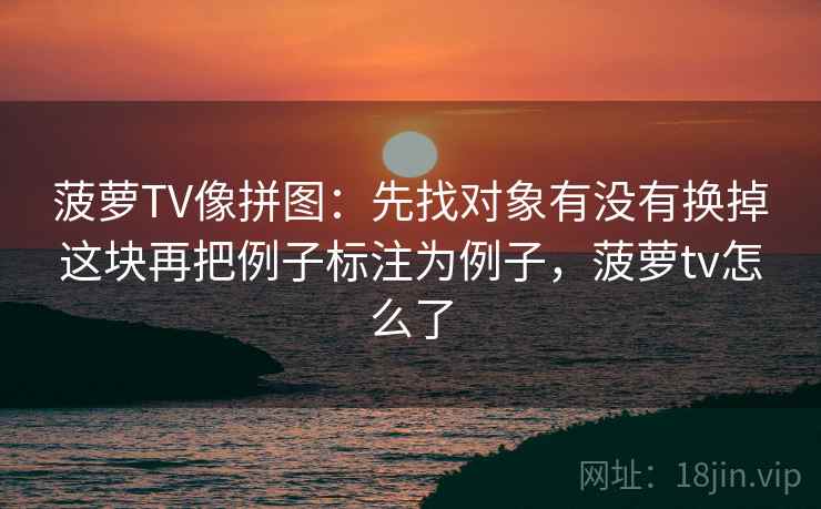 菠萝TV像拼图:先找对象有没有换掉这块再把例子标注为例子,菠萝tv怎么了 菠萝TV像拼图:先找对象有没有换掉这块再把例子标注为例子,菠萝tv怎么了