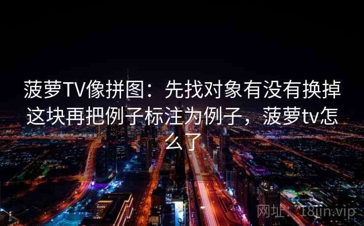 菠萝TV像拼图:先找对象有没有换掉这块再把例子标注为例子,菠萝tv怎么了 菠萝TV像拼图:先找对象有没有换掉这块再把例子标注为例子,菠萝tv怎么了