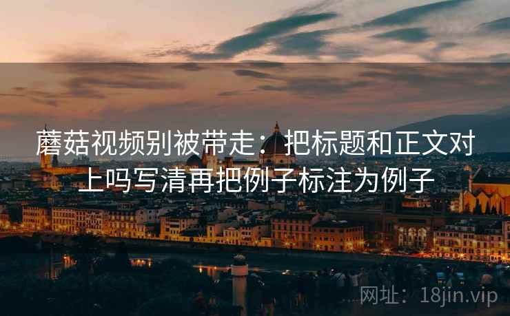 蘑菇视频别被带走:把标题和正文对上吗写清再把例子标注为例子 蘑菇视频别被带走:把标题和正文对上吗写清再把例子标注为例子