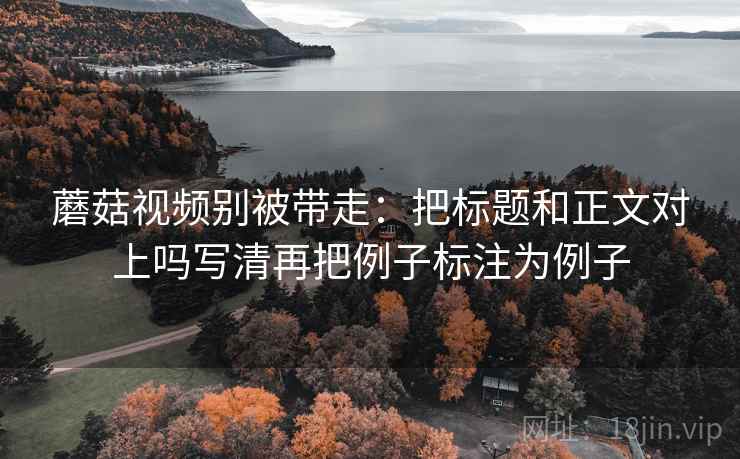 蘑菇视频别被带走:把标题和正文对上吗写清再把例子标注为例子 蘑菇视频别被带走:把标题和正文对上吗写清再把例子标注为例子