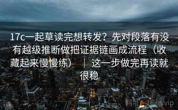 17c一起草读完想转发？先对段落有没有越级推断做把证据链画成流程（收藏起来慢慢练） ｜ 这一步做完再读就很稳