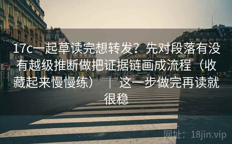 17c一起草读完想转发？先对段落有没有越级推断做把证据链画成流程（收藏起来慢慢练） ｜ 这一步做完再读就很稳