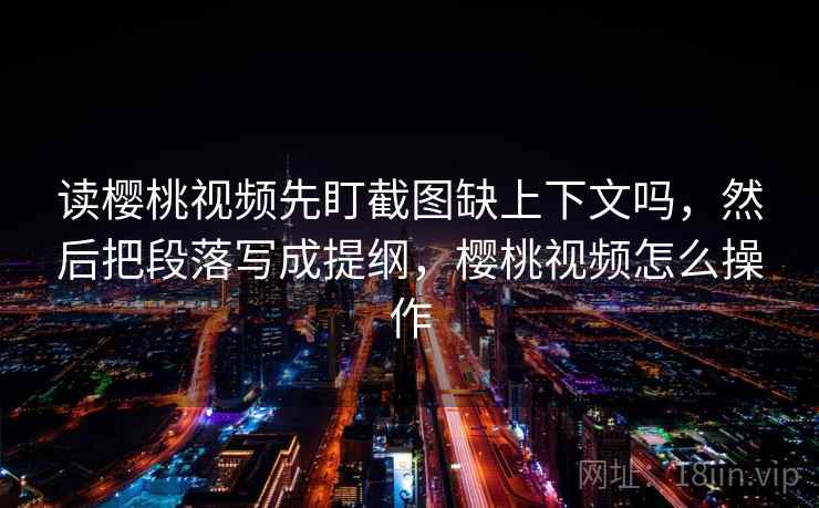 读樱桃视频先盯截图缺上下文吗，然后把段落写成提纲，樱桃视频怎么操作