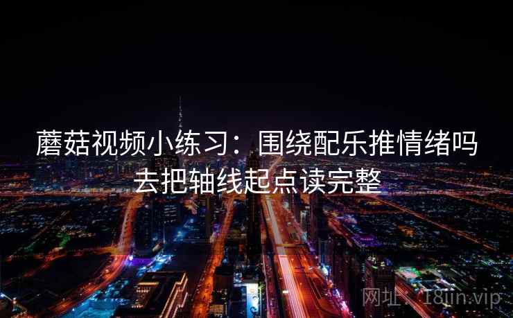 蘑菇视频小练习：围绕配乐推情绪吗去把轴线起点读完整