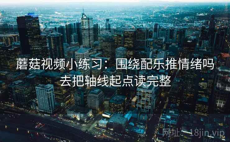 蘑菇视频小练习：围绕配乐推情绪吗去把轴线起点读完整