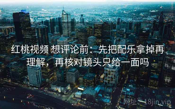 红桃视频 想评论前:先把配乐拿掉再理解,再核对镜头只给一面吗 红桃视频 想评论前:先把配乐拿掉再理解,再核对镜头只给一面吗