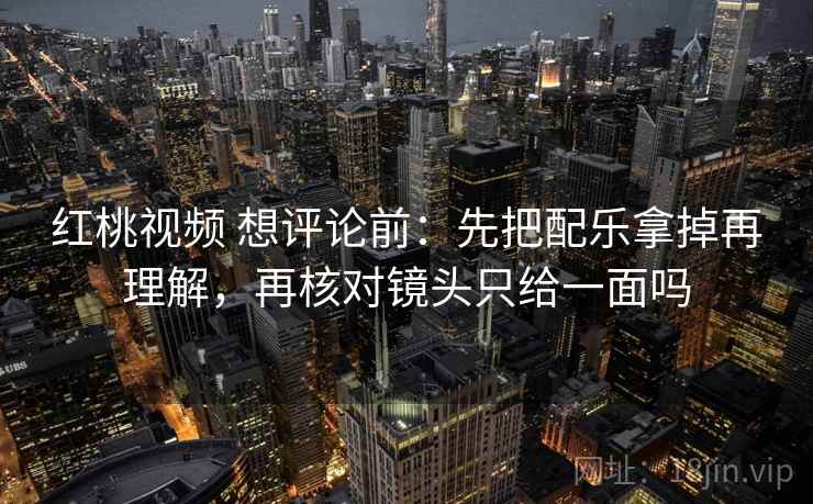 红桃视频 想评论前:先把配乐拿掉再理解,再核对镜头只给一面吗 红桃视频 想评论前:先把配乐拿掉再理解,再核对镜头只给一面吗