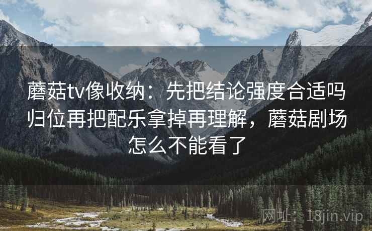 蘑菇tv像收纳：先把结论强度合适吗归位再把配乐拿掉再理解，蘑菇剧场怎么不能看了