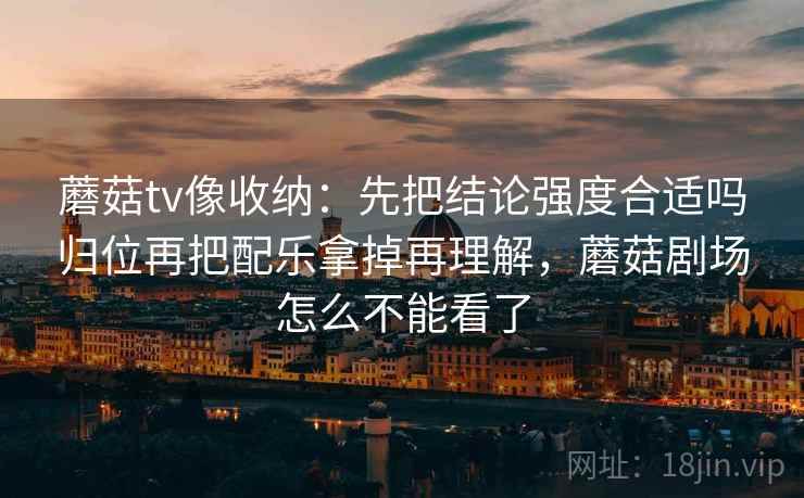蘑菇tv像收纳：先把结论强度合适吗归位再把配乐拿掉再理解，蘑菇剧场怎么不能看了