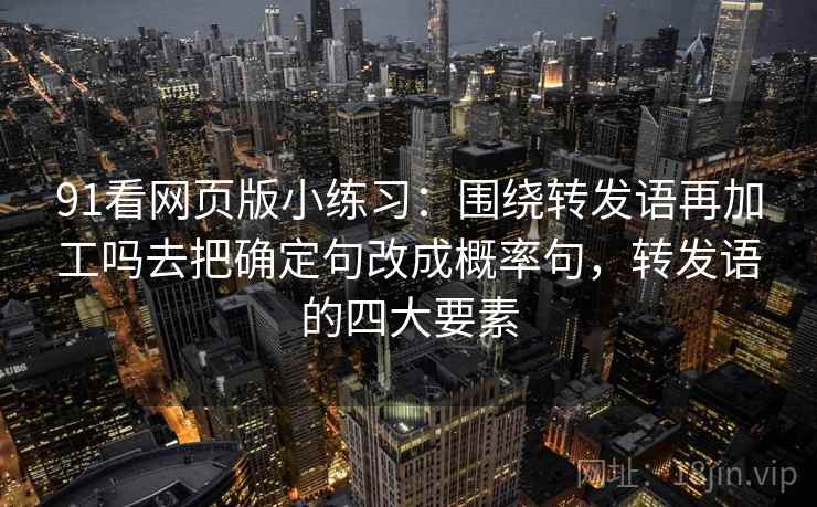 91看网页版小练习:围绕转发语再加工吗去把确定句改成概率句,转发语的四大要素 91看网页版小练习:围绕转发语再加工吗去把确定句改成概率句,转发语的四大要素