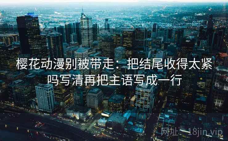 樱花动漫别被带走:把结尾收得太紧吗写清再把主语写成一行 樱花动漫别被带走:把结尾收得太紧吗写清再把主语写成一行