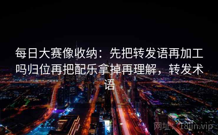 每日大赛像收纳:先把转发语再加工吗归位再把配乐拿掉再理解,转发术语 每日大赛像收纳:先把转发语再加工吗归位再把配乐拿掉再理解,转发术语