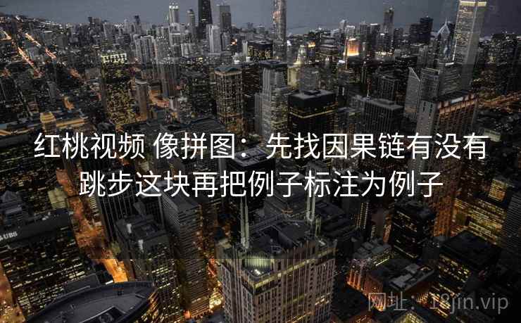 红桃视频 像拼图:先找因果链有没有跳步这块再把例子标注为例子 红桃视频 像拼图:先找因果链有没有跳步这块再把例子标注为例子