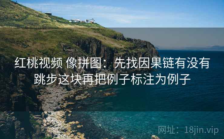 红桃视频 像拼图:先找因果链有没有跳步这块再把例子标注为例子 红桃视频 像拼图:先找因果链有没有跳步这块再把例子标注为例子
