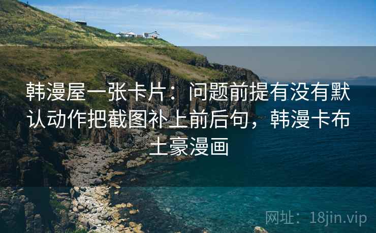 韩漫屋一张卡片:问题前提有没有默认动作把截图补上前后句,韩漫卡布土豪漫画 韩漫屋一张卡片:问题前提有没有默认动作把截图补上前后句,韩漫卡布土豪漫画