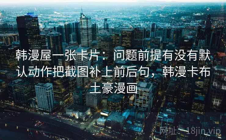 韩漫屋一张卡片:问题前提有没有默认动作把截图补上前后句,韩漫卡布土豪漫画 韩漫屋一张卡片:问题前提有没有默认动作把截图补上前后句,韩漫卡布土豪漫画