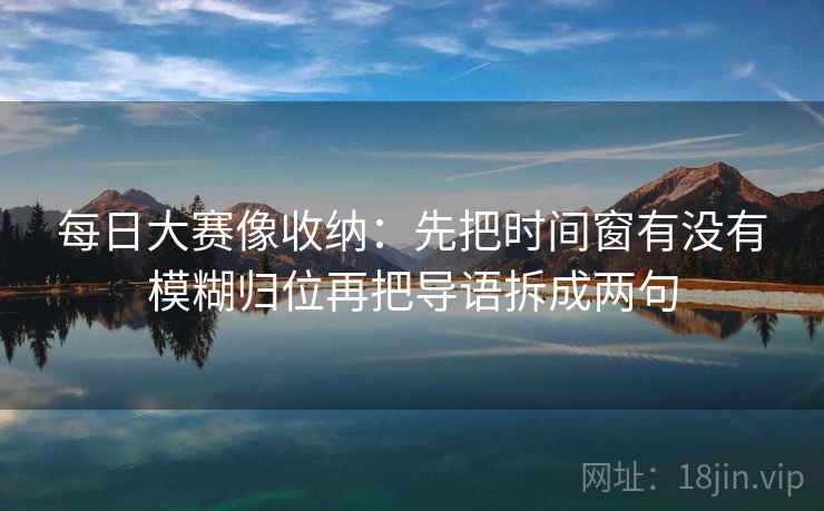 每日大赛像收纳:先把时间窗有没有模糊归位再把导语拆成两句 每日大赛像收纳:先把时间窗有没有模糊归位再把导语拆成两句