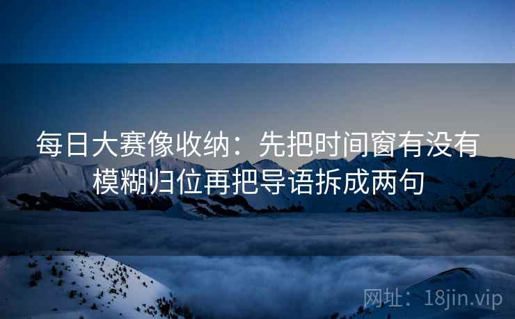 每日大赛像收纳:先把时间窗有没有模糊归位再把导语拆成两句 每日大赛像收纳:先把时间窗有没有模糊归位再把导语拆成两句