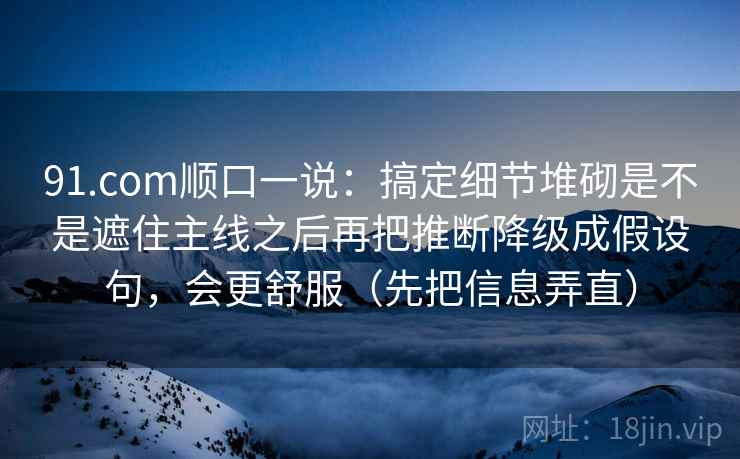 91.com顺口一说:搞定细节堆砌是不是遮住主线之后再把推断降级成假设句,会更舒服(先把信息弄直) 91.com顺口一说:搞定细节堆砌是不是遮住主线之后再把推断降级成假设句,会更舒服(先把信息弄直)