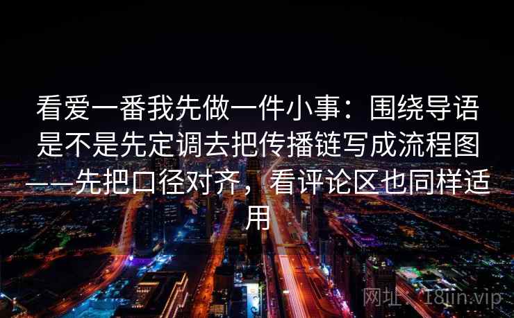 看爱一番我先做一件小事:围绕导语是不是先定调去把传播链写成流程图——先把口径对齐,看评论区也同样适用 看爱一番我先做一件小事:围绕导语是不是先定调去把传播链写成流程图——先把口径对齐,看评论区也同样适用